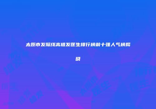 太原市发际线高植发医生排行榜前十强人气榜揭晓