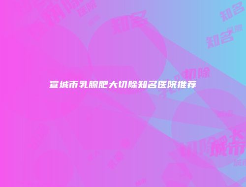 宣城市乳腺肥大切除知名医院推荐