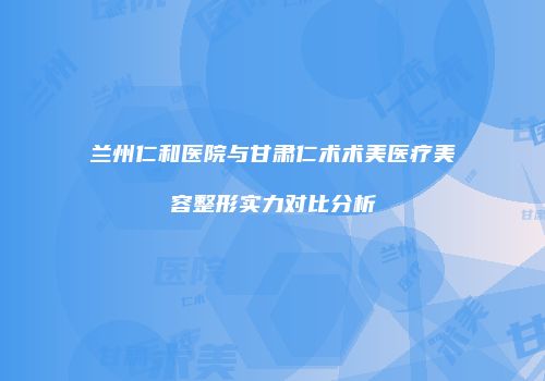 兰州仁和医院与甘肃仁术术美医疗美容整形实力对比分析
