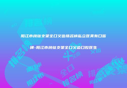 阳江市纯钛支架全口义齿排名榜私立医美有口皆碑-阳江市纯钛支架全口义齿口腔医生