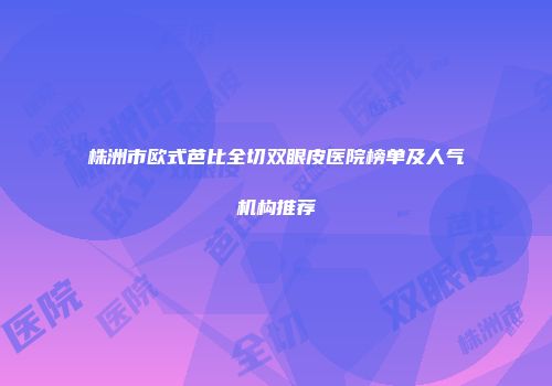 株洲市欧式芭比全切双眼皮医院榜单及人气机构推荐