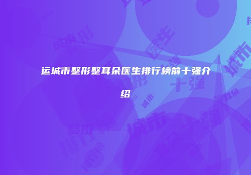运城市整形整耳朵医生排行榜前十强介绍