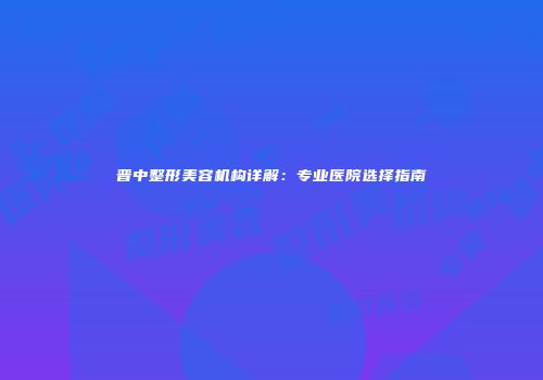 晋中整形美容机构详解：专业医院选择指南