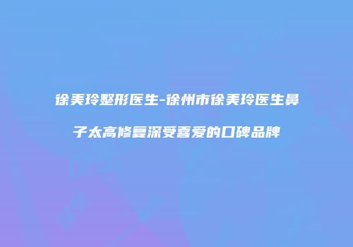 徐美玲整形医生-徐州市徐美玲医生鼻子太高修复深受喜爱的口碑品牌