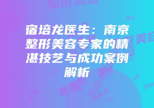 宿培龙医生：南京整形美容专家的精湛技艺与成功案例解析