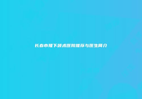 长春市隆下颌术医院推荐与医生简介