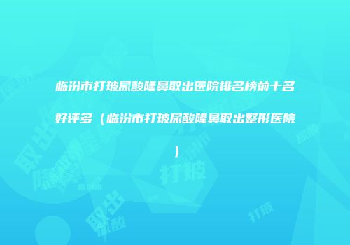 临汾市打玻尿酸隆鼻取出医院排名榜前十名好评多（临汾市打玻尿酸隆鼻取出整形医院）