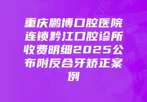 重庆鹏博口腔医院连锁黔江口腔诊所收费明细2025公布附反合牙矫正案例