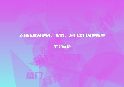 无锡市耳朵整形：价格、热门项目及医院医生全解析