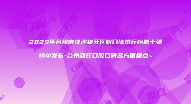 2025年台州市快速拔牙医院口碑排行榜前十强榜单发布-台州潘氏口腔口碑多方面盘点~
