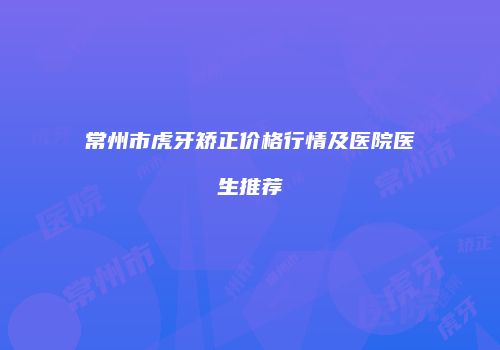 常州市虎牙矫正价格行情及医院医生推荐