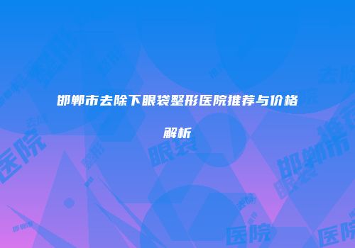 邯郸市去除下眼袋整形医院推荐与价格解析