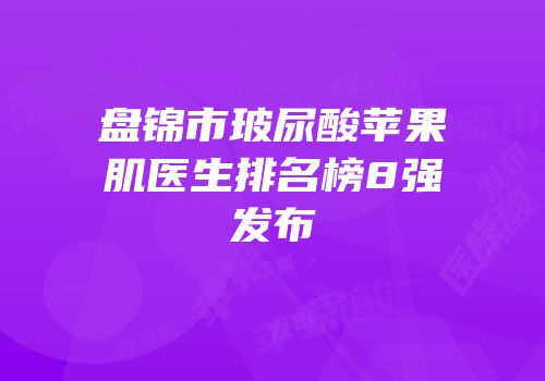 盘锦市玻尿酸苹果肌医生排名榜8强发布