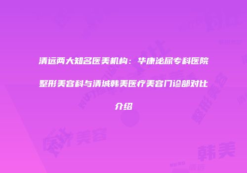 清远两大知名医美机构：华康泌尿专科医院整形美容科与清城韩美医疗美容门诊部对比介绍