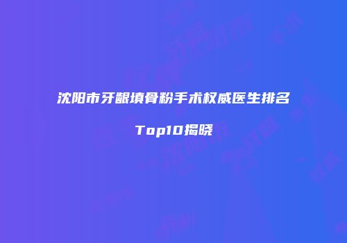 沈阳市牙龈填骨粉手术权威医生排名Top10揭晓