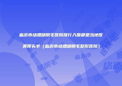 临沂市络腮胡脱毛医院排行入围都是当地医美领头羊（临沂市络腮胡脱毛整形医院）