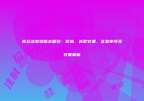 商丘注射溶脂去眼袋：价格、减肥效果、注意事项及效果解析