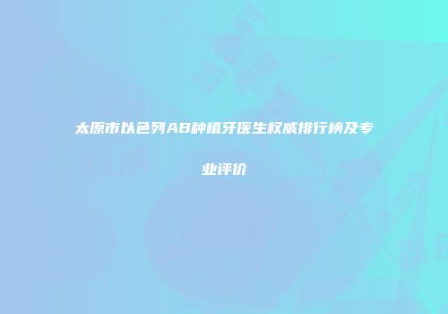太原市以色列AB种植牙医生权威排行榜及专业评价