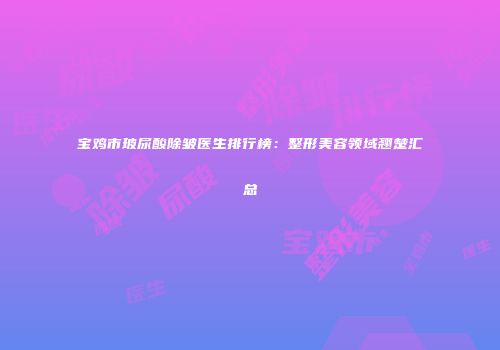 宝鸡市玻尿酸除皱医生排行榜：整形美容领域翘楚汇总