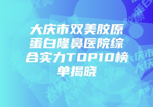 大庆市双美胶原蛋白隆鼻医院综合实力TOP10榜单揭晓