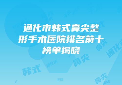 通化市韩式鼻尖整形手术医院排名前十榜单揭晓