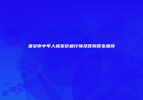淮安市中年人植发价格行情及医院医生推荐