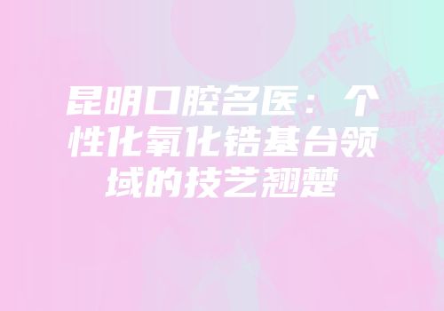 昆明口腔名医：个性化氧化锆基台领域的技艺翘楚