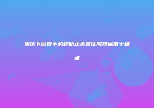 重庆下颌骨不对称矫正美容医院排名前十盘点
