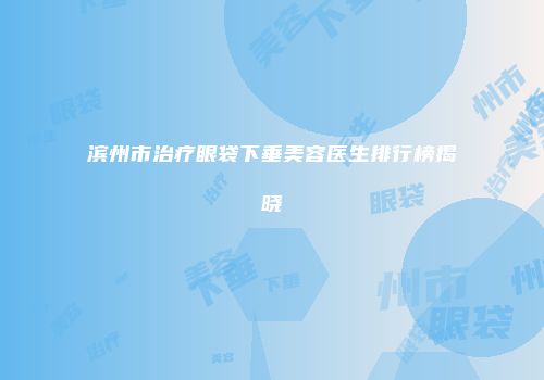 滨州市治疗眼袋下垂美容医生排行榜揭晓