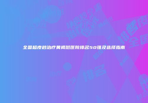 全国超皮秒治疗黄褐斑医院排名50强及选择指南