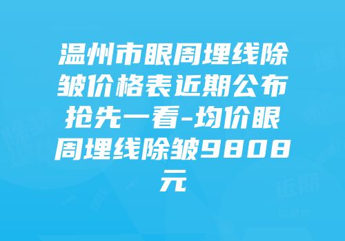 温州市眼周埋线除皱价格表近期公布抢先一看-均价眼周埋线除皱9808元