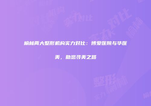 榆林两大整形机构实力对比：博爱医院与华医美，助您寻美之路