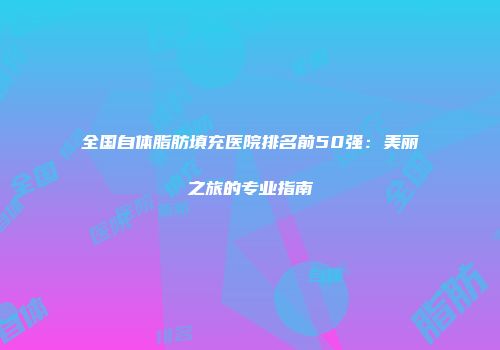 全国自体脂肪填充医院排名前50强：美丽之旅的专业指南