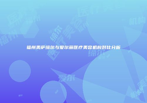 福州美萨缔尔与爱尔丽医疗美容机构对比分析