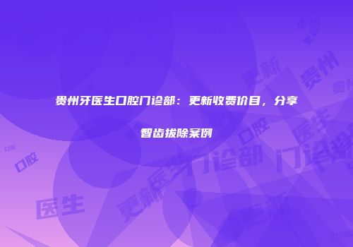 贵州牙医生口腔门诊部：更新收费价目，分享智齿拔除案例