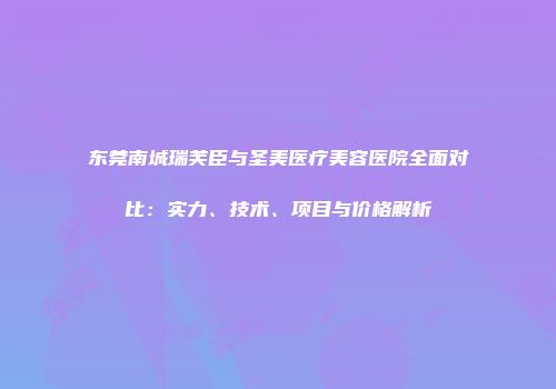东莞南城瑞芙臣与圣美医疗美容医院全面对比：实力、技术、项目与价格解析