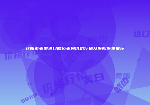 辽阳市美国进口皓齿美白价格行情及医院医生推荐