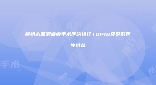 柳州市耳洞瘢痕手术医院排行TOP10及整形医生推荐