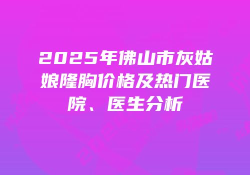 2025年佛山市灰姑娘隆胸价格及热门医院、医生分析