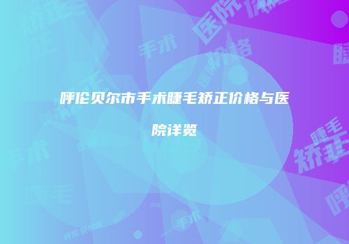 呼伦贝尔市手术睫毛矫正价格与医院详览