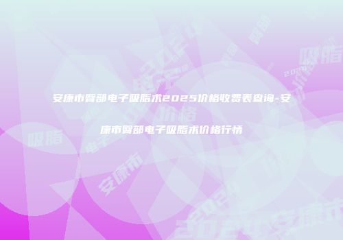 安康市臀部电子吸脂术2025价格收费表查询-安康市臀部电子吸脂术价格行情