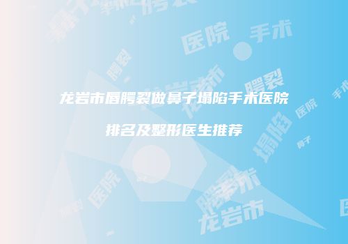 龙岩市唇腭裂做鼻子塌陷手术医院排名及整形医生推荐