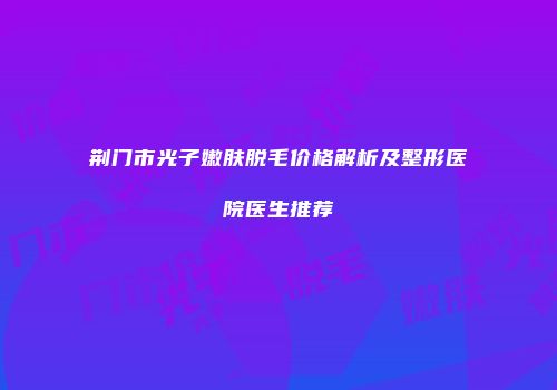 荆门市光子嫩肤脱毛价格解析及整形医院医生推荐