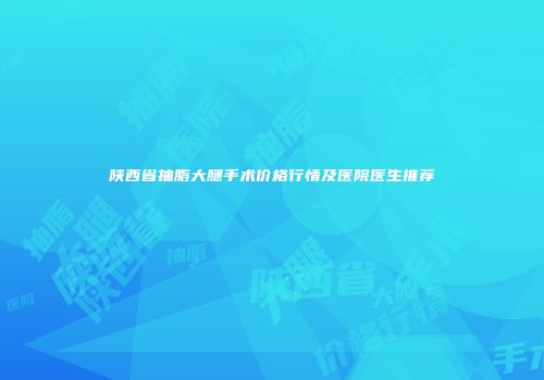 陕西省抽脂大腿手术价格行情及医院医生推荐