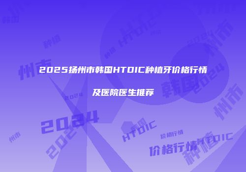 2025扬州市韩国HTDIC种植牙价格行情及医院医生推荐