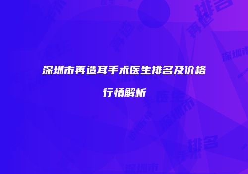 深圳市再造耳手术医生排名及价格行情解析
