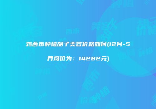 鸡西市种植胡子美容价格如何(12月-5月均价为：14282元)