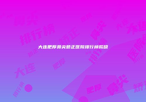 大连肥厚鼻尖矫正医院排行榜揭晓