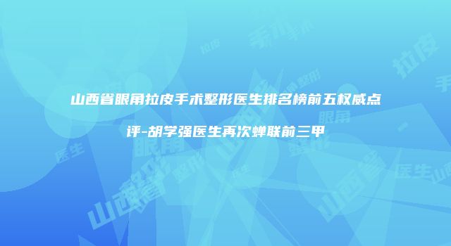 山西省眼角拉皮手术整形医生排名榜前五权威点评-胡学强医生再次蝉联前三甲