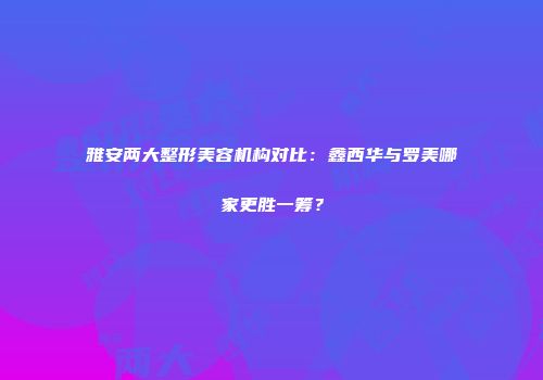 雅安两大整形美容机构对比：鑫西华与罗美哪家更胜一筹？